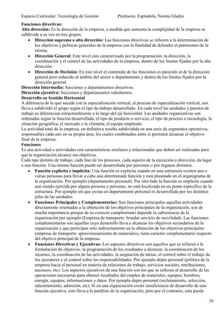 Espacio Curricular: Tecnología de Gestión             Profesora: Espíndola, Norma Gladys
Funciones directivas:
Alta dirección: Es la dirección de la empresa, a medida que aumenta la complejidad de la empresa se
subdivide a su vez en tres grupos.
        Dirección suprema o alta dirección: Las funciones directivas se refieren a la determinación de
        los objetivos y políticas generales de la empresa con la finalidad de defender el patrimonio de la
        misma.
        Dirección General: Este nivel esta caracterizado por la programación, la dirección, la
        coordinación y el control de las actividades de la empresa, dentro de los límites fijados por la alta
        dirección.
        Dirección de Decisión: En este nivel el contenido de las funciones es parecido al de la dirección
        general pero reducido al ámbito del sector o departamento y dentro de los límites fijados por la
        dirección general.
Dirección Intermedia: Secciones y departamentos directivos.
Dirección ejecutiva: Secciones y departamentos subalternos.
Desarrollo en Sentido Horizontal
A diferencia de lo que sucede con la especialización vertical, el proceso de especialización vertical, nos
lleva a subdividir el grupo según el tipo de trabajo desarrollado. En cada nivel las unidades y puestos de
trabajo se diferencian estructuralmente a lo largo del eje horizontal. Las unidades organizativas son
ordenadas según la función desarrollada, el tipo de producto o servicio, el tipo de proceso o tecnología, la
situación geográfica, el mercado o la clientela, el equipo empleado.
La actividad total de la empresa, en definitiva resulta subdividida en una serie de segmentos operativos,
responsables cada uno en su propia área, los cuales combinados entre si permiten alcanzar el objetivo
final de la empresa.
Funciones
Es una actividad o actividades con características similares y relacionadas que deben ser realizadas para
que la organización alcance sus objetivos.
Cada tipo distinto de trabajo, cada fase de los procesos, cada aspecto de la ejecución o dirección, da lugar
a una función. Una misma función puede ser desarrollada por personas o por órganos distintos.
        Función explícita e implícita: Una función es explícita cuando en una estructura existen una o
        varias personas para llevar a cabo una determinada función y está plasmado en el organigrama de
        la organización. Por ejemplo (departamento personal). Por otro lado la función es implícita cuando
        aun siendo ejercida por alguna persona o personas, no está localizada en un punto específico de la
        estructura. Por ejemplo sin que exista un departamento personal es desarrollada por los distintos
        jefes de las unidades.
        Funciones Principales y Complementarias: Son funciones principales aquellas actividades
        directamente orientadas a la obtención de los objetivos principales de la organización, son de
        mucha importancia porque de su correcto cumplimiento depende la subsistencia de la
        organización por ejemplo (Empresa de transporte: brindar servicio de movilidad). Las funciones
        complementarias son aquellas cuyo desarrollo lleva a alcanzar los objetivos secundarios de la
        organización y que participan solo indirectamente en la obtención de los objetivos principales
        (empresa de transporte: aprovisionamiento de materiales), tiene carácter complementario respecto
        del objetivo principal de la empresa.
        Funciones Directivas y Ejecutivas: Los aspectos directivos son aquellos que se refieren a la
        formulación de objetivos, la programación de los resultados a alcanzar, la coordinación de los
        recursos, la coordinación de las actividades, la asignación de tareas, el control sobre el trabajo de
        los ejecutores y el control sobre las responsabilidades. Por ejemplo depto personal (política de la
        empresa hacia el personal en materia de relaciones de trabajo, servicios sociales, retribuciones,
        ascensos, etc). Los aspectos ejecutivos de una función son los que se refieren al desarrollo de las
        operaciones necesarias para obtener resultados del empleo de materiales, equipos, hombres,
        energía, equipos, informaciones y datos. Por ejemplo depto personal (reclutamiento, selección,
        adiestramiento, admisión, etc). Si en una organización existe insuficiencia de desarrollo de una
        función ejecutiva, esto lleva a la parálisis de la organización, pero por el contrario, esta puede

                                                                                                          39
 