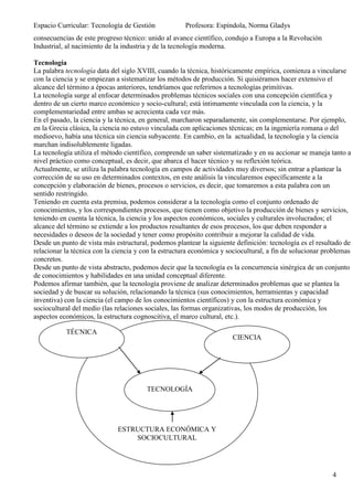 Espacio Curricular: Tecnología de Gestión             Profesora: Espíndola, Norma Gladys
consecuencias de este progreso técnico: unido al avance científico, condujo a Europa a la Revolución
Industrial, al nacimiento de la industria y de la tecnología moderna.

Tecnología
La palabra tecnología data del siglo XVIII, cuando la técnica, históricamente empírica, comienza a vincularse
con la ciencia y se empiezan a sistematizar los métodos de producción. Si quisiéramos hacer extensivo el
alcance del término a épocas anteriores, tendríamos que referirnos a tecnologías primitivas.
La tecnología surge al enfocar determinados problemas técnicos sociales con una concepción científica y
dentro de un cierto marco económico y socio-cultural; está íntimamente vinculada con la ciencia, y la
complementariedad entre ambas se acrecienta cada vez más.
En el pasado, la ciencia y la técnica, en general, marcharon separadamente, sin complementarse. Por ejemplo,
en la Grecia clásica, la ciencia no estuvo vinculada con aplicaciones técnicas; en la ingeniería romana o del
medioevo, había una técnica sin ciencia subyacente. En cambio, en la actualidad, la tecnología y la ciencia
marchan indisolublemente ligadas.
La tecnología utiliza el método científico, comprende un saber sistematizado y en su accionar se maneja tanto a
nivel práctico como conceptual, es decir, que abarca el hacer técnico y su reflexión teórica.
Actualmente, se utiliza la palabra tecnología en campos de actividades muy diversos; sin entrar a plantear la
corrección de su uso en determinados contextos, en este análisis la vincularemos específicamente a la
concepción y elaboración de bienes, procesos o servicios, es decir, que tomaremos a esta palabra con un
sentido restringido.
Teniendo en cuenta esta premisa, podemos considerar a la tecnología como el conjunto ordenado de
conocimientos, y los correspondientes procesos, que tienen como objetivo la producción de bienes y servicios,
teniendo en cuenta la técnica, la ciencia y los aspectos económicos, sociales y culturales involucrados; el
alcance del término se extiende a los productos resultantes de esos procesos, los que deben responder a
necesidades o deseos de la sociedad y tener como propósito contribuir a mejorar la calidad de vida.
Desde un punto de vista más estructural, podemos plantear la siguiente definición: tecnología es el resultado de
relacionar la técnica con la ciencia y con la estructura económica y sociocultural, a fin de solucionar problemas
concretos.
Desde un punto de vista abstracto, podemos decir que la tecnología es la concurrencia sinérgica de un conjunto
de conocimientos y habilidades en una unidad conceptual diferente.
Podemos afirmar también, que la tecnología proviene de analizar determinados problemas que se plantea la
sociedad y de buscar su solución, relacionando la técnica (sus conocimientos, herramientas y capacidad
inventiva) con la ciencia (el campo de los conocimientos científicos) y con la estructura económica y
sociocultural del medio (las relaciones sociales, las formas organizativas, los modos de producción, los
aspectos económicos, la estructura cognoscitiva, el marco cultural, etc.).

           TÉCNICA
                                                                      CIENCIA




                                        TECNOLOGÍA




                              ESTRUCTURA ECONÓMICA Y
                                  SOCIOCULTURAL




                                                                                                          4
 