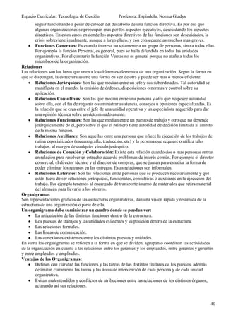 Espacio Curricular: Tecnología de Gestión             Profesora: Espíndola, Norma Gladys
        seguir funcionando a pesar de carecer del desarrollo de una función directiva. Es por eso que
        algunas organizaciones se preocupan mas por los aspectos ejecutivos, descuidando los aspectos
        directivos. En estos casos en donde los aspectos directivos de las funciones son descuidados, la
        crisis sobreviene igualmente, aunque a largo plazo, y con consecuencias muchos mas graves.
        Funciones Generales: Es cuando interesa no solamente a un grupo de personas, sino a todas ellas.
        Por ejemplo la función Personal, es general, pues se halla difundida en todas las unidades
        organizativas. Por el contrario la función Ventas no es general porque no atañe a todos los
        miembros de la organización.
Relaciones
Las relaciones son los lazos que unen a los diferentes elementos de una organización. Según la forma en
que se dispongan, la estructura asume una forma en vez de otra y puede ser mas o menos eficiente.
        Relaciones Jerárquicas: Son las que median entre un jefe y sus subordinados. Tal autoridad se
        manifiesta en el mando, la emisión de órdenes, disposiciones o normas y control sobre su
        aplicación.
        Relaciones Consultivas: Son las que median entre una persona y otra que no posee autoridad
        sobre ella, con el fin de requerir o suministrar asistencia, consejos u opiniones especializadas. Es
        la relación que se crea entre el jefe de una unidad operativa y un especialista requerido para dar
        una opinión técnica sobre un determinado asunto.
        Relaciones Funcionales: Son las que median entre un puesto de trabajo y otro que no depende
        jerárquicamente de el, pero sobre el que el primero tiene autoridad de decisión limitada al ámbito
        de la misma función.
        Relaciones Auxiliares: Son aquellas entre una persona que ofrece la ejecución de los trabajos de
        rutina especializados (mecanografía, traducción, etc) y la persona que requiere o utiliza tales
        trabajos, al margen de cualquier vínculo jerárquico.
        Relaciones de Conexión y Colaboración: Existe esta relación cuando dos o mas personas entran
        en relación para resolver en estrecho acuerdo problemas de interés común. Por ejemplo el director
        comercial, el director técnico y el director de compras, que se juntan para estudiar la forma de
        poder eliminar los retrasos en las entregas. Estas relaciones son informales.
        Relaciones Laterales: Son las relaciones entre personas que se producen necesariamente y que
        están fuera de ser relaciones jerárquicas, funcionales, consultivas o auxiliares en la ejecución del
        trabajo. Por ejemplo tenemos al encargado de transporte interno de materiales que retira material
        del almacén para llevarlo a los obreros.
Organigramas
Son representaciones gráficas de las estructuras organizativas, dan una visión rápida y resumida de la
estructura de una organización o parte de ella.
Un organigrama debe suministrar un cuadro donde se puedan ver:
        La articulación de las distintas funciones dentro de la estructura.
        Los puestos de trabajos y las unidades existentes y su posición dentro de la estructura.
        Las relaciones formales.
        Las líneas de comunicación.
        Las conexiones existentes entre los distintos puestos y unidades.
En suma los organigramas se refieren a la forma en que se dividen, agrupan o coordinan las actividades
de la organización en cuanto a las relaciones entre los gerentes y los empleados, entre gerentes y gerentes
y entre empleados y empleados.
Ventajas de los Organigramas:
        Definen con claridad las funciones y las tareas de los distintos titulares de los puestos, además
        delimitan claramente las tareas y las áreas de intervención de cada persona y de cada unidad
        organizativa.
        Evitan malentendidos y conflictos de atribuciones entre las relaciones de los distintos órganos,
        aclarando así sus relaciones.


                                                                                                         40
 