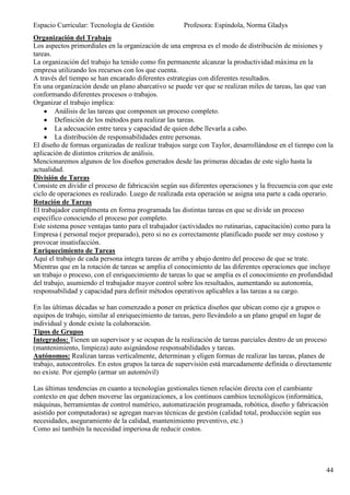 Espacio Curricular: Tecnología de Gestión            Profesora: Espíndola, Norma Gladys
Organización del Trabajo
Los aspectos primordiales en la organización de una empresa es el modo de distribución de misiones y
tareas.
La organización del trabajo ha tenido como fin permanente alcanzar la productividad máxima en la
empresa utilizando los recursos con los que cuenta.
A través del tiempo se han encarado diferentes estrategias con diferentes resultados.
En una organización desde un plano abarcativo se puede ver que se realizan miles de tareas, las que van
conformando diferentes procesos o trabajos.
Organizar el trabajo implica:
        Análisis de las tareas que componen un proceso completo.
        Definición de los métodos para realizar las tareas.
        La adecuación entre tarea y capacidad de quien debe llevarla a cabo.
        La distribución de responsabilidades entre personas.
El diseño de formas organizadas de realizar trabajos surge con Taylor, desarrollándose en el tiempo con la
aplicación de distintos criterios de análisis.
Mencionaremos algunos de los diseños generados desde las primeras décadas de este siglo hasta la
actualidad.
División de Tareas
Consiste en dividir el proceso de fabricación según sus diferentes operaciones y la frecuencia con que este
ciclo de operaciones es realizado. Luego de realizada esta operación se asigna una parte a cada operario.
Rotación de Tareas
El trabajador cumplimenta en forma programada las distintas tareas en que se divide un proceso
específico conociendo el proceso por completo.
Este sistema posee ventajas tanto para el trabajador (actividades no rutinarias, capacitación) como para la
Empresa ( personal mejor preparado), pero si no es correctamente planificado puede ser muy costoso y
provocar insatisfacción.
Enriquecimiento de Tareas
Aquí el trabajo de cada persona integra tareas de arriba y abajo dentro del proceso de que se trate.
Mientras que en la rotación de tareas se amplia el conocimiento de las diferentes operaciones que incluye
un trabajo o proceso, con el enriquecimiento de tareas lo que se amplia es el conocimiento en profundidad
del trabajo, asumiendo el trabajador mayor control sobre los resultados, aumentando su autonomía,
responsabilidad y capacidad para definir métodos operativos aplicables a las tareas a su cargo.

En las últimas décadas se han comenzado a poner en práctica diseños que ubican como eje a grupos o
equipos de trabajo, similar al enriquecimiento de tareas, pero llevándolo a un plano grupal en lugar de
individual y donde existe la colaboración.
Tipos de Grupos
Integrados: Tienen un supervisor y se ocupan de la realización de tareas parciales dentro de un proceso
(mantenimiento, limpieza) auto asignándose responsabilidades y tareas.
Autónomos: Realizan tareas verticalmente, determinan y eligen formas de realizar las tareas, planes de
trabajo, autocontroles. En estos grupos la tarea de supervisión está marcadamente definida o directamente
no existe. Por ejemplo (armar un automóvil)

Las últimas tendencias en cuanto a tecnologías gestionales tienen relación directa con el cambiante
contexto en que deben moverse las organizaciones, a los continuos cambios tecnológicos (informática,
máquinas, herramientas de control numérico, automatización programada, robótica, diseño y fabricación
asistido por computadoras) se agregan nuevas técnicas de gestión (calidad total, producción según sus
necesidades, aseguramiento de la calidad, mantenimiento preventivo, etc.)
Como así también la necesidad imperiosa de reducir costos.




                                                                                                        44
 