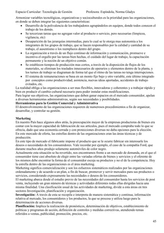 Espacio Curricular: Tecnología de Gestión            Profesora: Espíndola, Norma Gladys
Armonizar variables tecnológicas, organizativas y socioculturales es la prioridad para las organizaciones,
en donde se deben integrar las siguientes características:
        Desarrollo de la polivalencia de los trabajadores agrupándolos en equipos, donde todos conocen el
        trabajo de los demás.
        Se tercerizan tareas que no agregan valor al producto o servicio, pero necesarias (limpieza,
        vigilancia, etc)
        Desaparición de las jerarquías intermedias, para lo cual se le otorga mas autonomía a los
        integrantes de los grupos de trabajo, que se hacen responsables por la calidad y cantidad de su
        trabajo, el ausentismo o los reemplazos dentro del grupo.
        La organización a través de un flujo continuo de información y comunicación, promueve e
        incentiva el orgullo por las tareas bien hechas, el cuidado del lugar de trabajo, la capacitación
        permanente y la noción de un objetivo común.
        Se establecen tiempos de producción mas cortos, a través de la disposición de flujos de los
        materiales, se eliminan los traslados innecesarios de operarios y elementos dentro de la planta, y
        los turnos de trabajo se diagraman de forma tal que el ritmo de las tareas no tenga interrupciones.
        El sistema de remuneraciones se basa en un monto fijo bajo y otro variable, este último integrado
        por conceptos como productividad, asistencia, nuevas ideas aportadas, accidentes de trabajo
        evitados, etc.
La realidad obliga a las organizaciones a ser mas flexibles, innovadoras y coherentes y a trabajar rápido y
bien en producir el cambio cultural necesario para poder instalar estas modificaciones.
Para lograr sus objetivos, las organizaciones que deben ganar espacios en el mercado consumidor, apelan
a diversas herramientas administrativas, según sus necesidades y posibilidades.
Herramientas para la Gestión Comercial y Administrativa
El desenvolvimiento de las organizaciones requieren de numerosos procedimientos a fin de organizar,
desarrollar, y controlar su gestión.

Marketing
En nuestro País hace algunos años atrás, la preocupación mayor de la empresas productoras de bienes era
contar con la mayor capacidad de fabricación de sus artículos, pues el mercado compraba todo lo que se
ofrecía, dado que una economía cerrada y con protecciones diversas no daba opciones para la elección.
En este mercado de oferta, las estrellas dentro de las organizaciones eran las áreas técnicas y de
producción.
En este tipo de mercado el fabricante impone el producto que se le ocurre fabricar sin interesarle los
deseos o necesidades de los consumidores. Vale recordar por ejemplo, el caso de la compañía Ford, que
durante muchos años produjo solamente automóviles de color negro.
Actualmente esta situación se ha revertido, nos encontramos frente a un mercado de demanda, en el que el
consumidor tiene casi absoluto de elegir entre las variadas ofertas de bienes y servicios y el oferente de
los mismos debe encontrar la forma de el consumidor escoja su productos y no el de la competencia. Hoy
la estrella dentro de las organizaciones es el área marketing.
Marketing significa comercialización y son los esfuerzos sistemáticos realizados por las organizaciones
ordenadamente y de acuerdo a un plan, a fin de buscar, promover y servir mercados para sus productos o
servicios, considerando expresamente las necesidades o deseos de los consumidores.
El marketing abarca desde el estudio previo de las necesidades del consumidor hasta los servicios de post
venta, incluyendo un gran número de técnicas y actividades diferentes todas ellas dirigidas hacia una
misma finalidad. Una clasificación usual de las actividades de marketing, divide a esta áreas en tres
sectores Investigación, planificación y organización.
Investigación: A través de esta se recopila e interpreta de manera sistemática y continua, información
relativa al mercado, los consumidores y los productos, la que se procesa y utiliza luego para la
determinación de acciones diversas.
Planificación: Implica la realización de pronósticos, determinación de objetivos, establecimiento de
políticas y programas de acción, definición de controles y medidas correctivas, atendiendo temas
referidos a ventas, publicidad, promoción, precios, etc.

                                                                                                        45
 