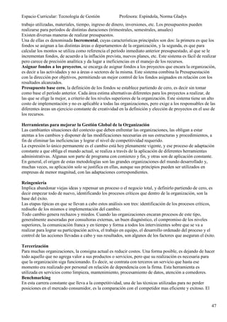 Espacio Curricular: Tecnología de Gestión              Profesora: Espíndola, Norma Gladys
trabajo utilizadas, materiales, tiempo, ingreso de dinero, inversiones, etc. Los presupuestos pueden
realizarse para períodos de distintas duraciones (trimestrales, semestrales, anuales)
Existen diversas maneras de realizar presupuestos.
Una de ellas es denominada Incremental, cuyas características principales son dos: la primera es que los
fondos se asignan a las distintas áreas o departamentos de la organización, y la segunda, es que para
calcular los montos se utiliza como referencia el período inmediato anterior presupuestado, al que se le
incrementan fondos, de acuerdo a la inflación prevista, nuevos planes, etc. Este sistema es fácil de realizar
pero carece de precisión analítica y da lugar a ineficiencias en el manejo de los recursos.
Asignar fondos a los proyectos, se encarga de asignar fondos a los proyectos que encara la organización,
es decir a las actividades y no a áreas o sectores de la misma. Este sistema combina la Presupuestación
con la dirección por objetivos, permitiendo un mejor control de los fondos asignados en relación con los
resultados alcanzados.
Presupuesto base cero, la definición de los fondos se establece partiendo de cero, es decir sin tomar
como base el período anterior. Cada área estima alternativas diferentes para los proyectos a realizar, de
las que se elige la mejor, a criterio de los niveles superiores de la organización. Este sistema tiene un alto
costo de implementación y no es aplicable a todas las organizaciones, pero exige a los responsables de las
diferentes áreas un ejercicio constante de creatividad en la definición y elección de proyectos en el uso de
los recursos.

Herramientas para mejorar la Gestión Global de la Organización
Las cambiantes situaciones del contexto que deben enfrentar las organizaciones, las obligan a estar
atentas a los cambios y disponer de las modificaciones necesarias en sus estructuras y procedimientos, a
fin de eliminar las ineficiencias y lograr el nivel de competitividad requerido.
La expresión lo único permanente es el cambio está hoy plenamente vigente, y ese proceso de adaptación
constante a que obliga el mundo actual, se realiza a través de la aplicación de diferentes herramientas
administrativas. Algunas son parte de programa con comienzo y fin, y otras son de aplicación constante.
En general, el origen de estas metodologías son las grandes organizaciones del mundo desarrollado y,
muchas veces, su aplicación solo se justifica en ellas, aunque sus principios pueden ser utilizados en
empresas de menor magnitud, con las adaptaciones correspondientes.

Reingeniería
Implica abandonar viejas ideas y repensar un proceso o el negocio total, y definirlo partiendo de cero, es
decir empezar todo de nuevo, identificando los procesos críticos que dentro de la organización, son la
base del éxito.
Las etapas típicas en que se llevan a cabo estos análisis son tres: identificación de los procesos críticos,
rediseño de los mismos e implementación del cambio.
Todo cambio genera rechazos y miedos. Cuando las organizaciones encaran procesos de este tipo,
generalmente asesoradas por consultoras externas, un buen diagnóstico, el compromiso de los niveles
superiores, la comunicación franca y en tiempo y forma a todos los intervinientes sobre que se va a
realizar para lograr su participación activa, el trabajo en equipo, el desarrollo ordenado del proceso y el
control de las acciones llevadas a cabo y sus resultados, son algunos de los factores que aseguran el éxito.

Tercerización
Para muchas organizaciones, la consigna actual es reducir costos. Una forma posible, es dejando de hacer
todo aquello que no agrega valor a sus productos o servicios, pero que su realización es necesaria para
que la organización siga funcionando. Es decir, se contrata con terceros un servicio que hasta ese
momento era realizado por personal en relación de dependencia con la firma. Esta herramienta es
utilizada en servicios como limpieza, mantenimiento, procesamiento de datos, atención a comedores.
Benchmarking
En esta carrera constante que lleva a la competitividad, una de las técnicas utilizadas para no perder
posiciones en el mercado consumidor, es la comparación con el competidor mas eficiente y exitoso. El


                                                                                                           47
 