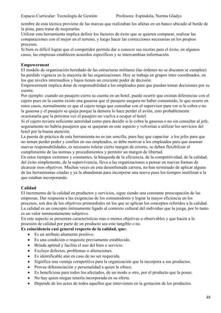 Espacio Curricular: Tecnología de Gestión              Profesora: Espíndola, Norma Gladys
nombre de esta técnica proviene de las marcas que realizaban los atletas en un banco ubicado al borde de
la pista, para tratar de mejorarlas.
Utilizar esta herramienta implica definir los factores de éxito que se quieren comparar, realizar las
comparaciones con el mejor en el terreno, y luego hacer las correcciones necesarias en los propios
procesos.
Si bien es difícil lograr que el competidor permita dar a conocer sus recetas para el éxito, en algunos
casos, las empresas establecen acuerdos específicos y se intercambian información.

Empowerment
El modelo de organización heredado de las estructuras militares (las órdenes no se discuten se cumplen)
ha perdido vigencia en la mayoría de las organizaciones. Hoy se trabaja en grupos ínter coordinados, en
los que niveles intermedios y bajos tienen un creciente poder de decisión.
Empowerment implica dotar de responsabilidad a los empleados para que puedan tomar decisiones por su
cuenta.
Por ejemplo: cuando un pasajero cierra su cuenta en un hotel, puede ocurrir que existan diferencias con el
cajero pues en la cuenta existe una gaseosa que el pasajero asegura no haber consumido, lo que ocurre en
estos casos, normalmente es que el cajero tenga que consultar con el supervisor para ver si le cobra o no
la gaseosa y el pasajero se queja porque la demora lo hace perder el avión, esto probablemente
ocasionaría que la próxima vez el pasajero no vuelva a ocupar el hotel.
Si el cajero tuviera suficiente autoridad como para decidir si le cobra la gaseosa o no sin consultar al jefe,
seguramente no habría pasajeros que se quejaran en este aspecto y volverían a utilizar los servicios del
hotel por la buena atención.
La puesta de práctica de esta herramienta no es tan sencilla, pues hay que capacitar a los jefes para que
no teman perder poder y confíen en sus empleados, se debe motivar a los empleados para que asuman
nuevas responsabilidades, es necesario tolerar cierto margen de errores, se deben flexibilizar el
cumplimiento de las normas y procedimientos y permitir un margen de libertad.
En estos tiempos extremos y constantes, la búsqueda de la eficiencia, de la competitividad, de la calidad,
del éxito simplemente, de la supervivencia, lleva a las organizaciones a pensar en nuevas formas de
alcanzar esos objetivos. Muchas veces en esta desenfrenada carrera, no han terminado de aplicar alguna
de las herramientas citadas y ya la abandonan para incorporar una nueva pues los tiempos inutilizan a la
que estaban incorporando.

Calidad
El incremento de la calidad en productos y servicios, sigue siendo una constante preocupación de las
empresas. Dar respuesta a las exigencias de los consumidores y lograr la mayor eficiencia en los
procesos, son dos de los objetivos primordiales en los que se aplican los conceptos referidos a la calidad.
La calidad es un concepto íntimamente ligado al contexto cultural del individuo que la juzga, por lo tanto
es un valor inminentemente subjetivo.
En este aspecto se presentan características mas o menos objetivas u observables y que hacen a la
posesión de calidad por parte de un producto sea este tangible o no.
Es coincidencia casi general respecto de la calidad, que:
        Es un atributo altamente positivo.
        Es una condición o requisito previamente establecido.
        Brinda aptitud y facilita el uso del bien o servicio.
        Excluye defectos, problemas o alteraciones.
        Es identificable aún en caso de no ser requerida.
        Significa una ventaja competitiva para la organización que la incorpora a sus productos.
        Provee diferenciación y personalidad a quien la ofrece.
        Es beneficiosa para todos los afectados, de un modo u otro, por el producto que la posee.
        No hay quien niegue tenerla incorporada en su oferta.
        Depende de los actos de todos aquellos que intervienen en la gestación de los productos.


                                                                                                           48
 