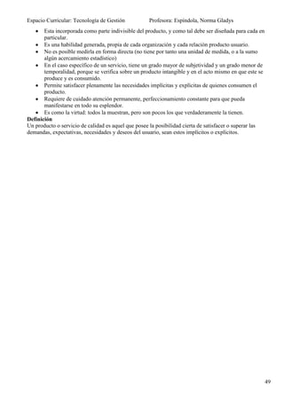 Espacio Curricular: Tecnología de Gestión           Profesora: Espíndola, Norma Gladys
       Esta incorporada como parte indivisible del producto, y como tal debe ser diseñada para cada en
       particular.
       Es una habilidad generada, propia de cada organización y cada relación producto usuario.
       No es posible medirla en forma directa (no tiene por tanto una unidad de medida, o a la sumo
       algún acercamiento estadístico)
       En el caso específico de un servicio, tiene un grado mayor de subjetividad y un grado menor de
       temporalidad, porque se verifica sobre un producto intangible y en el acto mismo en que este se
       produce y es consumido.
       Permite satisfacer plenamente las necesidades implícitas y explícitas de quienes consumen el
       producto.
       Requiere de cuidado atención permanente, perfeccionamiento constante para que pueda
       manifestarse en todo su esplendor.
       Es como la virtud: todos la muestran, pero son pocos los que verdaderamente la tienen.
Definición
Un producto o servicio de calidad es aquel que posee la posibilidad cierta de satisfacer o superar las
demandas, expectativas, necesidades y deseos del usuario, sean estos implícitos o explícitos.




                                                                                                         49
 