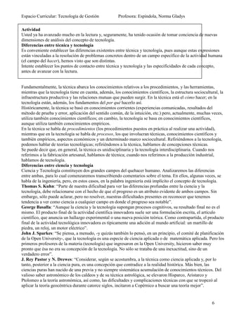 Espacio Curricular: Tecnología de Gestión             Profesora: Espíndola, Norma Gladys

Actividad
Usted ya ha avanzado mucho en la lectura y, seguramente, ha tenido ocasión de tomar conciencia de nuevas
dimensiones de análisis del concepto de tecnología.
Diferencias entre técnica y tecnología
Es conveniente establecer las diferencias existentes entre técnica y tecnología, pues aunque estas expresiones
están vinculadas a la resolución de problemas concretos dentro de un campo específico de la actividad humana
(el campo del hacer), hemos visto que son distintas.
Intente establecer los puntos de contacto entre técnica y tecnología y las especificidades de cada concepto,
antes de avanzar con la lectura.


Fundamentalmente, la técnica abarca los conocimientos relativos a los procedimientos, y las herramientas,
mientras que la tecnología tiene en cuenta, además, los conocimientos científicos, la estructura sociocultural, la
infraestructura productiva y las relaciones mutuas que pueden surgir. En la técnica está el cómo hacer; en la
tecnología están, además, los fundamentos del por qué hacerlo así.
Históricamente, la técnica se basó en conocimientos corrientes (experiencias comunicadas, resultados del
método de prueba y error, aplicación del sentido común, de la intuición, etc.) pero, actualmente, muchas veces,
utiliza también conocimientos científicos; en cambio, la tecnología se basa en conocimientos científicos,
aunque utiliza también conocimientos empíricos.
En la técnica se habla de procedimientos (los procedimientos puestos en práctica al realizar una actividad),
mientras que en la tecnología se habla de procesos, los que involucran técnicas, conocimientos científicos y
también empíricos, aspectos económicos y un determinado marco sociocultural. Refiriéndonos a la tecnología,
podemos hablar de teorías tecnológicas; refiriéndonos a la técnica, hablamos de concepciones técnicas.
Se puede decir que, en general, la técnica es unidisciplinaria y la tecnología interdisciplinaria. Cuando nos
referimos a la fabricación artesanal, hablamos de técnica; cuando nos referimos a la producción industrial,
hablamos de tecnología.
Diferencias entre ciencia y tecnología
Ciencia y Tecnología constituyen dos grandes campos del quehacer humano. Analizaremos las diferencias
entre ambas, para lo cual comenzaremos transcribiendo comentarios sobre el tema. En ellos, algunas veces, se
habla de la ingeniería, pero, en estos casos, en la palabra ingeniería está implícito el concepto de tecnología.
Thomas S. Kuhn: “Parte de nuestra dificultad para ver las diferencias profundas entre la ciencia y la
tecnología, debe relacionarse con el hecho de que el progreso es un atributo evidente de ambos campos. Sin
embargo, sólo puede aclarar, pero no resolver, nuestras dificultades presentes en reconocer que tenemos
tendencia a ver como ciencia a cualquier campo en donde el progreso sea notable”.
George Basalla: “Aunque la ciencia y la tecnología supongan procesos cognitivos, su resultado final no es el
mismo. El producto final de la actividad científica innovadora suele ser una formulación escrita, el artículo
científico, que anuncia un hallazgo experimental o una nueva posición teórica. Como contrapartida, el producto
final de la actividad tecnológica innovadora es típicamente una adición al mundo artificial: un martillo de
piedra, un reloj, un motor eléctrico”.
John J. Sparkes: “Se piensa, a menudo, -y quizás también lo pensó, en un principio, el comité de planificación
de la Open University-, que la tecnología es una especie de ciencia aplicada o de matemática aplicada. Pero los
primeros profesores de la materia (tecnología) que ingresaron en la Open University, hicieron saber muy
pronto que ésa no era su concepción de la tecnología. No sólo se trataba de una inexactitud, sino de un
verdadero error”.
J. Rey Pastor y N. Drewes: “Considerar, según se acostumbra, a la técnica como ciencia aplicada y, por lo
tanto, posterior a la ciencia pura, es una concepción que contradice a la realidad histórica. Más bien, las
ciencias puras han nacido de una previa y no siempre sistemática acumulación de conocimientos técnicos. Del
valioso saber astronómico de los caldeos y de su técnica astrológica, se elevaron Hisparco, Aristarco y
Ptolomeo a la teoría astronómica, así como, las dificultades y complicaciones técnicas con que se tropezó al
aplicar la teoría geocéntrica durante catorce siglos, incitaron a Copérnico a buscar una teoría mejor”.


                                                                                                           6
 
