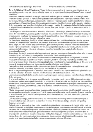 Espacio Curricular: Tecnología de Gestión             Profesora: Espíndola, Norma Gladys
Jorge A. Sábato y Michael Mackenzie: “Es particularmente perjudicial la creencia generalizada de que la
tecnología no es otra cosa que ciencia aplicada, y que, por lo tanto, para obtener aquélla es suficiente producir
esta última”.
Es bastante corriente confundir tecnología con ciencia aplicada; pero es un error, pues la tecnología no es
solamente ciencia aplicada: si bien es cierto que se basa en conocimientos científicos, también se basa en la
experiencia, utiliza, muchas veces, conocimientos empíricos y tiene en cuenta muchos otros factores (algunos
ajenos a la específica aplicación de determinados conocimientos científicos), como ser los aspectos prácticos
de la construcción o de la producción industrial, los modos y medios de producción, la factibilidad económica,
la adaptación del producto a las costumbres del usuario, la aceptación que el producto pueda o no tener en el
público, etc.
Con el objeto de marcar claramente la diferencia entre ciencia y tecnología, podemos decir que la ciencia se
ocupa del conocimiento, mientras que la tecnología, fundamentalmente, del hacer (de la acción eficaz); pero,
evidentemente, para hacer hay que conocer, por lo que el tecnólogo busca informarse, conocer, pero no por el
conocimiento en sí mismo, sino para saber cómo hacer.
En Tecnología: un enfoque filosófico, Miguel A.Quintanilla escribe: “A diferencia de las ciencias, que son
sistemas de conocimientos, las técnicas son sistemas de acciones de determinado tipo que se caracterizan,
desde luego, por estar basadas en el conocimiento, pero también por otros criterios, como el ejercerse sobre
objetos y procesos concretos y el guiarse por criterios pragmáticos de eficiencia, utilidad, etc. las acciones
técnicas son la forma más valiosa de intervenir o modificar la realidad para adaptarla a los deseos o
necesidades humanas”.
Resumiendo: la ciencia busca entender la naturaleza de las cosas, mientras que la tecnología busca hacer cosas,
en forma óptima y eficiente (lo mejor posible, dentro de las condiciones impuestas).
En la ciencia, podemos ver un intento racional ordenado del hombre por conocer y comprender el mundo
físico; en la tecnología, en cambio, se observa un intento, también racional y ordenado del hombre, para
controlar el mundo físico. Esta distinción se puede plantear como la diferencia entre la búsqueda del cómo y el
porqué de las cosas y el saber qué hacer cuando se debe solucionar un problema.
La tecnología tiene un carácter social y está enmarcada dentro de pautas culturales. La tecnología no está
vinculada solamente al sector de la producción, sino también al del consumo.
Ya en la antigüedad se planteaba la diferencia entre ciencia y técnica: “La ciencia era filosofía y la técnica era
el arte del artesano”, decían los maestros constructores de la Catedral de Milán en 1392.
La ciencia estaba alejada de los asuntos técnicos, y los progresos técnicos eran más bien el resultado del trabajo
de los artesanos.
A lo largo de su historia, la técnica no ha tenido mucha vinculación con la ciencia. El hombre realizó objetos
de hierro sin conocer su composición química ni la naturaleza de los procesos metalúrgicos, así como también,
muchas veces, construyó máquinas y aparatos sin profundizar demasiado en los principios de la mecánica. Con
referencia a este tema, en el libro de André-Yves Portnoff y Thierry Gaudin La revolución de la inteligencia,
podemos leer:
“Basta, sin embargo, examinar la realidad para comprobar que el conocimiento científico es útil, pero que no
siempre es el que origina las innovaciones (...). Se ha vuelto trivial recordar que la máquina de vapor precedió a
la termodinámica, que la metalurgia fue puesta en práctica antes que una ciencia de los metales ayudara a
concebir aleaciones”.
Con el correr del tiempo, se fue estableciendo una relación entre la ciencia y la técnica cada vez mayor; la
aplicación de la ciencia a la técnica ha permitido el pasaje de las técnicas de tipo artesanal a lo que hoy
llamamos tecnología.
Cada día más, la tecnología se basa en los conocimientos científicos y, por su parte, la ciencia utiliza cada vez
más los desarrollos tecnológicos. Actualmente no es posible pensar en un desarrollo tecnológico de avanzada,
sin contar con el inapreciable aporte de los conocimientos científicos; como no es posible hacer ciencia sin
contar con el apoyo de la tecnología, que suministra los sofisticados aparatos y equipos necesarios para la
investigación. En el mundo moderno, sin ciencia no hay tecnología, así como sin tecnología no se podría hacer
ciencia. Estos dos campos, ciencia y tecnología, están ligados por una relación de interdependencia muy
grande, pero las actividades vinculadas a uno u otro son sustancialmente diferentes.


                                                                                                           7
 