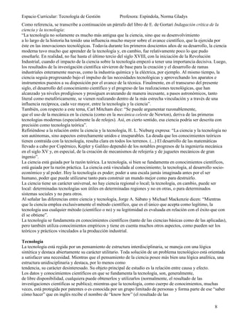 Espacio Curricular: Tecnología de Gestión             Profesora: Espíndola, Norma Gladys
Como referencia, se transcribe a continuación un párrafo del libro de E. de Gortari Indagación crítica de la
ciencia y la tecnología:
“La tecnología no solamente es mucho más antigua que la ciencia, sino que su desenvolvimiento
a lo largo de la historia ha tenido una influencia mucho mayor sobre el avance científico, que la ejercida por
éste en las innovaciones tecnológicas. Todavía durante los primeros doscientos años de su desarrollo, la ciencia
moderna tuvo mucho que aprender de la tecnología y, en cambio, fue relativamente poco lo que pudo
enseñarle. En realidad, no fue hasta el último tercio del siglo XVIII, con la iniciación de la Revolución
Industrial, cuando el impacto de la ciencia sobre la tecnología empezó a tener una importancia decisiva. Luego,
los resultados de la investigación científica sirvieron de base para la creación y el desarrollo de ramas
industriales enteramente nuevas, como la industria química y la eléctrica, por ejemplo. Al mismo tiempo, la
ciencia seguía progresando bajo el impulso de las necesidades tecnológicas y aprovechando los aparatos e
instrumentos puestos a su disposición por el avance de la técnica. Finalmente, en el transcurso del presente
siglo, el desarrollo del conocimiento científico y el progreso de las realizaciones tecnológicas, que han
alcanzado ya niveles prodigiosos y prosiguen avanzando de manera incesante, a pasos astronómicos, tanto
literal como metafóricamente, se vienen realizando dentro de la más estrecha vinculación y a través de una
influencia recíproca, cada vez mayor, entre la tecnología y la ciencia”.
También, con respecto a este tema, Carl Mitcham dice: “Se puede argumentar razonablemente,
que el uso de la mecánica en la ciencia (como en la mecánica celeste de Newton), deriva de las primeras
tecnologías modernas (especialmente la de relojes). Así, en cierto sentido, esa ciencia podría ser descrita con
precisión como tecnología teórica”.
Refiriéndose a la relación entre la ciencia y la tecnología, H. L. Nieburg expresa: “La ciencia y la tecnología no
son autónomas, sino aspectos estrechamente unidos e inseparables. La deuda que los conocimientos teóricos
tienen contraída con la tecnología, resulta clara en todos los terrenos. (...) El desarrollo de las matemáticas
llevado a cabo por Copérnico, Kepler y Galileo dependió de los notables progresos de la ingeniería mecánica
en el siglo XV y, en especial, de la creación de mecanismos de relojería y de juguetes mecánicos de gran
ingenio”.
La ciencia está guiada por la razón teórica. La tecnología, si bien se fundamenta en conocimientos científicos,
está guiada por la razón práctica. La ciencia está vinculada al conocimiento; la tecnología, al desarrollo socio-
económico y al poder. Hoy la tecnología es poder; poder a una escala jamás imaginada antes por el ser
humano, poder que puede utilizarse tanto para construir un mundo mejor como para destruirlo.
La ciencia tiene un carácter universal, no hay ciencia regional o local; la tecnología, en cambio, puede ser
local: determinadas tecnologías son útiles en determinadas regiones y no en otras, o para determinados
sistemas sociales y no para otros.
Al señalar las diferencias entre ciencia y tecnología, Jorge A. Sábato y Michael Mackenzie dicen: “Mientras
que la ciencia emplea exclusivamente el método científico, que es el único que acepta como legítimo, la
tecnología usa cualquier método (científico o no) y su legitimidad es evaluada en relación con el éxito que con
él se obtiene”.
La tecnología se fundamenta en conocimientos científicos (tanto de las ciencias básicas como de las aplicadas),
pero también utiliza conocimientos empíricos y tiene en cuenta muchos otros aspectos, como pueden ser los
teóricos y prácticos vinculados a la producción industrial.

Tecnología
La tecnología está regida por un pensamiento de estructura interdisciplinaria, se maneja con una lógica
sintética y destaca abiertamente su carácter utilitario. Toda solución de un problema tecnológico está orientada
a satisfacer una necesidad. Mientras que el pensamiento de la ciencia posee más bien una lógica analítica, una
estructura unidisciplinaria y destaca, por lo menos como
tendencia, su carácter desinteresado. Su objeto principal de estudio es la relación entre causa y efecto.
Los datos y conocimientos científicos en que se fundamenta la tecnología, son, generalmente,
de libre disponibilidad, cualquiera puede obtenerlos y utilizarlos (normalmente, el resultado de las
investigaciones científicas se publica); mientras que la tecnología, como cuerpo de conocimientos, muchas
veces, está protegida por patentes o es conocida por un grupo limitado de personas y forma parte de ese “saber
cómo hacer” que en inglés recibe el nombre de “know how” (el resultado de las

                                                                                                           8
 