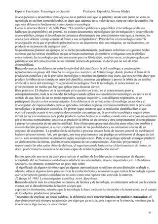 Espacio Curricular: Tecnología de Gestión             Profesora: Espíndola, Norma Gladys
investigaciones o desarrollos tecnológicos no se publica sino que se patenta); desde este punto de vista, la
tecnología es un bien comercializable, es decir que, además de su valor de uso, tiene un valor de cambio. He
aquí otra diferencia fundamental entre ciencia y tecnología.
Como lo observa Derek J. de Solla Price: “El científico publica (es papirófilo), el tecnólogo oculta sus
hallazgos (es papirófobo); en general, no existen documentos tecnológicos (de investigación y desarrollo) de
acceso público, porque el tecnólogo no comunica abiertamente sus conocimientos sino que, a menudo, los
oculta para obtener ventaja comercial frente a sus competidores”. Price define a la tecnología como “la
investigación en la que el producto principal no es un documento sino una máquina, un medicamento, un
producto o un proceso de cualquier tipo”.
Si quisiéramos plantear un ejemplo de lo dicho precedentemente, podríamos referirnos al siguiente hecho:
mientras que las teorías científicas en que se basan numerosos dispositivos o máquinas son de público
conocimiento, las tecnologías que son necesarias para su fabricación, muchas veces, están protegidas por
patentes o son del conocimiento de un limitado número de personas, es decir que no son de libre
disponibilidad.
Buscando marcar las diferencias entre la actividad del científico y la del tecnólogo, a continuación
reproducimos un pasaje del libro La investigación científica, de Mario Bunge, donde plantea el tema de la
predicción científica y de la previsión tecnológica y muestra un ejemplo muy claro, que nos permite decir que
predecir la órbita de un cometa es tarea del científico, mientras que planear y prever la órbita de un satélite
artificial es tarea del tecnólogo: “La previsión tecnológica: Para la tecnología, el conocimiento es
principalmente un medio que hay que aplicar para alcanzar ciertos
fines prácticos. El objetivo de la tecnología es la acción con éxito, no el conocimiento puro y,
consiguientemente, toda la actitud del tecnólogo cuando aplica su conocimiento tecnológico es activa en el
sentido de que, lejos de ser un mero espectador, aunque inquisitivo, o un diligente registrador, es un
participante directo en los acontecimientos. Esta diferencia de actitud entre el tecnólogo en acción y el
investigador -de especialidades puras o aplicadas- introduce algunas diferencias también entre la previsión
tecnológica y la predicción científica. En primer lugar, mientras que la predicción científica dice lo que
ocurrirá o puede ocurrir si se cumplen determinadas circunstancias, la previsión tecnológica sugiere cómo
influir en las circunstancias para poder producir ciertos hechos, o evitarlos, cuando una u otra cosa no ocurrirán
por sí mismas normalmente: una cosa es predecir la órbita de un cometa y otra completamente distinta planear
y prever la trayectoria de un satélite artificial. Esto último presupone una elección entre objetivos posibles y
una tal elección presupone, a su vez, cierta previsión de las posibilidades y su estimación a la luz de un
conjunto de desiderata. La predicción de un hecho o proceso situado fuera de nuestro control no cambiará el
hecho o proceso mismo. Así, por ejemplo, por muy precisamente que prediga un astrónomo el choque de dos
astros, este acontecimiento se producirá según su propio curso. Pero si un geólogo aplicado consigue predecir
un deslizamiento de tierras, podrán evitarse algunas de sus consecuencias. Aún más: proyectando y
supervisando las adecuadas obras de defensa, el ingeniero puede hasta evitar el deslizamiento de tierras, es
decir, puede trazar la secuencia de acciones capaz de refutar la predicción inicial”.

Hemos aportado una serie de datos para realizar el análisis de las diferencias y semejanzas de algunas
actividades del ser humano cuando busca satisfacer sus necesidades, deseos, inquietudes, etc. Entendemos
necesario, no obstante, extendernos un poco más sobre
 el significado de algunos términos que en algunas oportunidades se utilizan sin una distinción acabada y,
además, ofrecer algunos datos para verificar la evolución lenta y acumulativa que realiza la tecnología a pesar
que la percepción general considera los inventos como una ruptura total con todo lo anterior.
22 Bunge M. 1983. La investigación científica. Ariel. Barcelona.
Buscando aclarar más los conceptos de ciencia, de técnica y de tecnología, es interesante señalar que la ciencia
avanza con el descubrimiento de hechos o leyes que
explican los fenómenos, mientras que la tecnología lo hace mediante la invención o la innovación, en el campo
de los objetos, productos o procesos.
Trataremos de explicar, en pocas palabras, la diferencia entre descubrimiento, invención e innovación; el
descubrimiento está siempre relacionado con algo que ya existía, pese a que no se lo conocía, mientras que la
invención es algo nuevo, es una creación.

                                                                                                           9
 