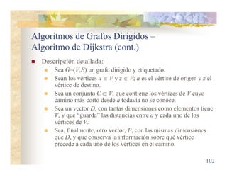 Algoritmos de Grafos Dirigidos –
Algoritmo de Dijkstra (cont.)
 Descripción detallada:
 Sea G=(V,E) un grafo dirigido y etiquetado.
 Sean los vértices a  V y z  V; a es el vértice de origen y z el
vértice de destino.
 Sea un conjunto C  V, que contiene los vértices de V cuyo
camino más corto desde a todavía no se conoce.
 Sea un vector D, con tantas dimensiones como elementos tiene
V, y que “guarda” las distancias entre a y cada uno de los
vértices de V.
 Sea, finalmente, otro vector, P, con las mismas dimensiones
que D, y que conserva la información sobre qué vértice
precede a cada uno de los vértices en el camino.
102
 