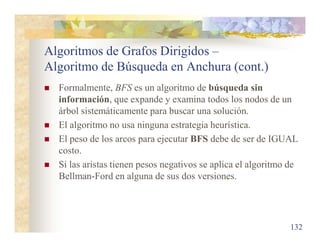 Algoritmos de Grafos Dirigidos –
Algoritmo de Búsqueda en Anchura (cont.)
 Formalmente, BFS es un algoritmo de búsqueda sin
información, que expande y examina todos los nodos de un
árbol sistemáticamente para buscar una solución.
 El algoritmo no usa ninguna estrategia heurística.
 El peso de los arcos para ejecutar BFS debe de ser de IGUAL
costo.
 Si las aristas tienen pesos negativos se aplica el algoritmo de
Bellman-Ford en alguna de sus dos versiones.
132
 