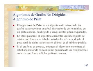 Algoritmos de Grafos No Dirigidos –
Algoritmo de Prim
 El algoritmo de Prim es un algoritmo de la teoría de los
grafos para encontrar un árbol abarcador de costo mínimo en
un grafo conexo, no dirigido y cuyas aristas están etiquetadas.
 En otras palabras, el algoritmo encuentra un subconjunto de
aristas que forman un árbol con todos los vértices, donde el
peso total de todas las aristas en el árbol es el mínimo posible.
 Si el grafo no es conexo, entonces el algoritmo encontrará el
árbol abarcador de costo mínimo para uno de los componentes
conexos que forman dicho grafo no conexo.
162
 