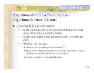 Algoritmos de Grafos No Dirigidos –
Algoritmo de Kruskal (cont.)
 Funciona de la siguiente manera:
 Se crea un bosque B (un conjunto de árboles), donde cada
vértice del grafo es un árbol separado.
 Se crea un conjunto C que contenga a todas las aristas del
grafo.
 Mientras C es sea vacío:
 Eliminar una arista de peso mínimo de C.
 Si esa arista conecta dos árboles diferentes se añade al bosque,
combinando los dos árboles en un solo árbol.
 En caso contrario, se desecha la arista.
176
 