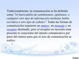 Tradicionalmente, la comunicación se ha definido
como "el intercambio de sentimientos, opiniones, o
cualquier otro tipo de información mediante habla,
escritura u otro tipo de señales". Todas las formas de
comunicación requieren un emisor, un mensaje y un
receptor destinado, pero el receptor no necesita estar
presente ni consciente del intento comunicativo por
parte del emisor para que el acto de comunicación se
realice.
 