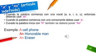 18
• Cuando la palabra comienza con una vocal (a, e, i, o, u), entonces
deberás usar ‘an’.
• Cuando la palabra comienza con una consonante debes usar ‘a’.
• Cunado la palabra inicia con “H” también se deberá poner “An”
Example: A cell phone
An Honorable man
An Eraser
 