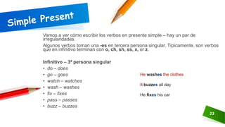 23
Vamos a ver cómo escribir los verbos en presente simple – hay un par de
irregularidades.
Algunos verbos toman una -es en tercera persona singular. Típicamente, son verbos
que en infinitivo terminan con o, ch, sh, ss, x, or z.
Infinitivo – 3ª persona singular
• do – does
• go – goes
• watch – watches
• wash – washes
• fix – fixes
• pass – passes
• buzz – buzzes
He washes the clothes
It buzzes all day
He fixes his car
 