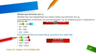 TODAY IS TUESDAY 7th OCTOBER 2020
24
Verbos que terminan con -y
También hay una irregularidad con ciertos verbos que terminan con -y.
Concretamente, si terminan con una consonante + y, se cambia la y por i y después se
pone la -es.
• study – studies
• try – tries
• fly – flies
• cry – cries
Si el verbo termina con vocal más y, se pone la -s y nada más.
• pay – pays
• play – plays
• say – says
• buy – buys
HE STUDIES FOR HIS
EXAM
SHE PLAYS
BASKETBALL
 