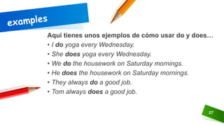 27
Aquí tienes unos ejemplos de cómo usar do y does…
• I do yoga every Wednesday.
• She does yoga every Wednesday.
• We do the housework on Saturday mornings.
• He does the housework on Saturday mornings.
• They always do a good job.
• Tom always does a good job.
 