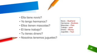 40
• Ella tiene novio?
• Yo tengo hermanos?
• Ellos tienen mascotas?
• El tiene trabajo?
• Tu tienes dinero?
• Nosotros tenemos juguetes?
Novio – Boyfriend
Hermanos – Brothers
Mascotas – Pets
Trabajo – work
Dinero – Money
Juguetes – Toys
 