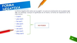 44
La forma negativa del verbo can es can’t , la cual es la contracción de la palabra can
not, sin embargo, aunque el significado es el mismo, la forma sin separación es la
más común.
• I can’t
• you can’t
• he can’t
• she can’t
• it can’t
• we can’t
• you can’t
• they can’t
NO PODER
 