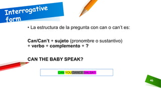 46
• La estructura de la pregunta con can o can’t es:
Can/Can’t + sujeto (pronombre o sustantivo)
+ verbo + complemento + ?
CAN THE BABY SPEAK?
CAN YOU DANCE SALSA?
 