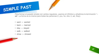 47
Para formar el pasado simple con verbos regulares, usamos el infinitivo y añadimos la terminación “-
ed”. La forma es la misma para todas las personas (I, you, he, she, it, we, they).
• want → wanted
• learn → learned
• stay → stayed
• walk → walked
• show → showed
 