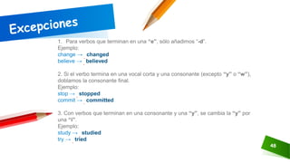 48
1. Para verbos que terminan en una “e”, sólo añadimos “-d”.
Ejemplo:
change → changed
believe → believed
2. Si el verbo termina en una vocal corta y una consonante (excepto “y” o “w”),
doblamos la consonante final.
Ejemplo:
stop → stopped
commit → committed
3. Con verbos que terminan en una consonante y una “y”, se cambia la “y” por
una “i”.
Ejemplo:
study → studied
try → tried
 