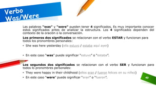 49
Las palabras “was” y “were” pueden tener 4 significados. Es muy importante conocer
estos significados antes de analizar la estructura. Los 4 significados dependen del
contexto de la oración o la conversación.
Los primeros dos significados se relacionan con el verbo ESTAR y funcionan para
todos los pronombres personales:
• She was here yesterday (ella estuvo / estaba aquí ayer)
• En este caso “was” puede significar “estuvo” o “estaba”.
Los segundos dos significados se relacionan con el verbo SER y funcionan para
todos lo pronombres personales:
• They were happy in their childhood (ellos eran / fueron felices en su niñez)
• En este caso “were” puede significar “eran” o “fueron”.
 