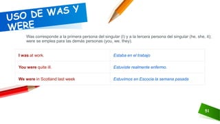 51
Was corresponde a la primera persona del singular (I) y a la tercera persona del singular (he, she, it);
were se emplea para las demás personas (you, we, they).
I was at work. Estaba en el trabajo
You were quite ill. Estuviste realmente enfermo.
We were in Scotland last week Estuvimos en Escocia la semana pasada
 