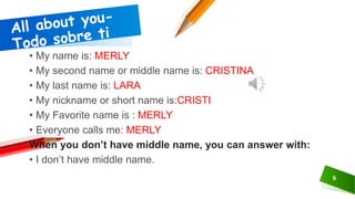 6
• My name is: MERLY
• My second name or middle name is: CRISTINA
• My last name is: LARA
• My nickname or short name is:CRISTI
• My Favorite name is : MERLY
• Everyone calls me: MERLY
When you don’t have middle name, you can answer with:
• I don’t have middle name.
 