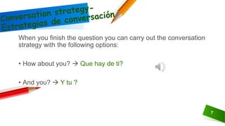 7
When you finish the question you can carry out the conversation
strategy with the following options:
• How about you?  Que hay de ti?
• And you?  Y tu ?
 