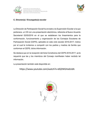 SECRETARÍA DE EDUCACIÓN PÚBLICA
SUBSECRETARÍA DE EDUCACIÓN BÁSICA
DIRECCIÓN GENERAL DE GESTIÓN DE CONCERTACIÓN
DIRECCIÓN DE PARTICIPACIÓN SOCIAL
C. Director(a) / Encargado(a) escolar
La Dirección de Participación Social ha enviado a la Supervisión Escolar a la que
pertenece, un CD con una presentación electrónica, referente al Nuevo Acuerdo
Secretarial 02/05/2016 en el que se establecen los lineamientos para la
conformación, funcionamiento y organización de los Consejos Escolares de
Participación Social (CEPS), aplicable en este ciclo escolar 2016-2017; motivo
por el cual le invitamos a compartir con los padres y madres de familia que
conforman el CEPS, dicha información.
Se destaca que en la recepción del Acta Constitutiva del CEPS 2016-2017, se le
requerirá que las y los miembros del Consejo manifiesten haber recibido tal
información.
La presentación también está disponible en:
https://www.youtube.com/watch?v=dQZWGHa6UdA
 