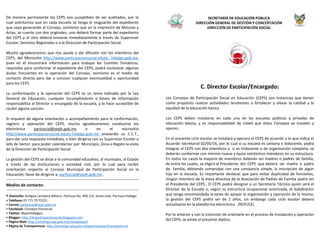 De manera permanente los CEPS son suceptibles de ser auditados, por lo
cual solicitamos que en cada escuela se tenga el resguardo del expediente
que vaya generando el Consejo, asimismo que en la impresión de Minutas y
Actas, se cuente con dos originales, uno deberá formar parte del expediente
del CEPS y el otro deberá enviarse inmediatamente a través de Supervisor
Escolar, Servicios Regionales o a la Dirección de Participación Social.
Mucho agradeceremos que nos ayude a dar difusión con los miembros del
CEPS, del Micrositio http://www.participacionsocial.edutic- hidalgo.gob.mx,
pues en él encontrará información para trabajar los Comités Temáticos,
requisitos para conformar el expediente del CEPS, podrá esclarecer algunas
dudas frecuentes en la operación del Consejo, asimismo es el medio de
contacto directo para dar a conocer cualquier eventualidad u oportunidad
para los CEPS.
La conformación y la operación del CEPS es un tema indicado por la Ley
General de Educación, cualquier incumplimiento o falseo de información
responsabiliza al Director o encargado de la escuela, y lo hace suceptible de
recibir alguna sanción.
Si requiere de alguna orientación u acompañamiento para la conformación,
registro y operación del CEPS, mucho agradeceremos conducirse vía
electrónica partsocial@seph.gob.mx o en el micrositio
http://www.participacionsocial.edutic-hidalgo.gob.mx anexando su C.C.T.,
para dar una respuesta inmediata, o bien dirigirse con su Supervisor Escolar o
Jefe de Sector, para poder calendarizar por Municipio, Zona o Región la visita
de la Dirección de Participación Social.
La gestión del CEPS se dirije a la comunidad educativa, al municipio, al Estado
a través de las instituciones y sociedad civil, por lo cual para recibir
orientación respecto al Consejo Municipal de Participación Social en la
Educación, favor de dirigirse a: partsocial@seph.gob.mx .
Medios de contacto:
• Domicilio: Antigüa carretera México- Pachuca No. 400, Col. Santa Julia, Pachuca Hidalgo.
• Teléfono: 01 771 79 75251
• Correo: partsocial@seph.gob.mx
• Facebook: Consejos Partsocial
• Twitter: @parthidalgo1
• Blogger: http://dirparticipacionsocial.blogspot.com
• Página Web: http://sincehgo.sep.gob.mx/consejospart
• Página de Transparencia: http://sincehgo.sep.gob.mx/participacion/transparencia
C. Director Escolar/Encargado:
Los Consejos de Participación Social en Educación (CEPS) son instancias que tienen
como propósito realizar actividades tendientes a fortalecer y elevar la calidad y la
equidad de la educación básica
Los CEPS deben instalarse en cada una de las escuelas públicas y privadas de
educación básica, y es responsabilidad de Usted que éstos Consejos se instalen y
operen.
En el presente ciclo escolar se instalará y operara el CEPS de acuerdo a lo que indica el
Acuerdo Secretarial 02/05/16, por lo cual sí su escuela es unitaria o bidocente, podrá
integrar el CEPS con dos miembros y si es tridocente o de organización completa, se
deberán conformar con mínimo nueve y hasta veinticinco miembros en su estructura.
En todos los casos la mayoría de miembros deberán ser madres o padres de familia,
de entre los cuales, se eligirá al Presidente del CEPS que deberá ser madre o padre
de familia, debiendo comprobar con una constancia simple, la inscripción de algún
hijo en la escuela. Es importante destacar que para evitar duplicidad de funciones,
ningún miembro de la mesa directiva de la Asociación de Padres de Familia podrá ser
el Presidente del CEPS , El CEPS podrá designar a un Secretario Técnico quien será el
Director de la Escuela o, según su estructura ocupacional autorizada, el Subdirector
que tenga encomendada la tarea de apoyar la organización y operación de la misma;
la gestión del CEPS podrá ser de 2 años, sin embargo cada ciclo escolar deberá
actualizarse en la plataforma electrónica . (REPUCE)
Por lo anterior y con la intención de orientarle en el proceso de instalación y operación
del CEPS, se emite el presente díptico.
SECRETARÍA DE EDUCACIÓN PÚBLICA
DIRECCIÓN GENERAL DE GESTIÓN Y CONCERTACIÓN
DIRECCIÓN DE PARTICIPACIÓN SOCIAL
 