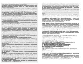 FACULTADES DEL CONSEJO ESCOLAR DE PARTICIPACIÓN SOCIAL
I. Opinar sobre los ajustes al calendario escolar aplicable a cada escuela y conocer las metas
educativas y el avance de las actividades escolares, con el objeto de coadyuvar con el
maestro a su mejor realización;
II. Conocer y dar seguimiento a las acciones que realicen las y los profesores y autoridades
educativas para tomar medidas que aseguren al educando la protección y el cuidado
necesarios para preservar su integridad física, psicológica y social sobre la base del respeto
a su dignidad, y que la aplicación de la disciplina escolar sea compatible con su edad.
III. Conocer de las acciones educativas y de prevención que realicen las autoridades para
que los educandos conozcan y detecten la posible comisión de actos que pongan en riesgo
la seguridad e integridad de ellos o sus compañeros;
IV. Sensibilizar a la comunidad, mediante la divulgación de material que prevenga la
comisión de delitos en agravio de las y los educandos, para orientar a la defensa de los
derechos de las víctimas de tales delitos, así como sobre el cuidado integral de su salud;
V. Propiciar la colaboración de maestros y padres de familia para salvaguardar la integridad
y educación plena de las y los educandos;
VI. Apoyar las acciones de mejora en materia de logro educativo a partir de los resultados
de las evaluaciones aplicadas a los estudiantes;
VII. Promover acciones que fortalezcan la corresponsabilidad de madres y padres de familia
en la educación de sus hijos;
VIII. Proponer estímulos y reconocimientos de carácter social a alumnos, maestros,
directivos y empleados de la escuela, para ser considerados por los programas de
reconocimiento que establece la Ley General del Servicio Profesional Docente y demás
programas que al efecto determine la Secretaría de Educación Pública y las autoridades
competentes;
IX. Estimular, promover y apoyar actividades extraescolares que complementen y
respalden la formación de los educandos y la mejora del logro educativo;
X. Llevar a cabo las acciones de participación, coordinación y difusión necesarias para la
protección civil y la emergencia escolar;
XI. Alentar el interés familiar y comunitario por el desempeño del educando;
XII. Opinar sobre asuntos pedagógicos, conocer la ruta de mejora escolar y coadyuvar a que
se cumpla con los objetivos propuestos apoyando la organización y promoviendo la
autonomía de gestión de la escuela;
XIII. Promover acciones que contribuyan a disminuir los factores que influyen en el
abandono escolar;
XIV. Realizar convocatorias para trabajos específicos de mejoramiento de las instalaciones
escolares;
XV. Respaldar las labores cotidianas de la escuela que se orienten a favorecer un ambiente
que promueva la enseñanza y el aprendizaje;
XVI. Colaborar con la autoridad escolar y con el Consejo Técnico Escolar en el seguimiento
de la normalidad mínima escolar;
XVII. Dar seguimiento a la normativa que en materia de alimentos expida la autoridad
competente;
XVIII. Elaborar y presentar a la comunidad educativa un informe de las actividades
realizadas al término del ciclo escolar vigente incluyendo un apartado sobre los ingresos
que por cualquier medio hubiera obtenido (considerando con especial atención los recursos
obtenidos de programas federales) y su aplicación, así como, en su caso, el reporte que
rinda la cooperativa escolar o equivalente. En su caso, tendrá derecho a denunciar
el ejercicio indebido de los recursos;
XIX. Registrar y apoyar el funcionamiento de los Comités que se establezcan para la
promoción de programas específicos en la escuela;
XX. Fomentar diversas acciones que promuevan el respeto entre los miembros de la comunidad
escolar, con especial énfasis en evitar conductas y agresión entre los alumnos, y desalentar
entre ellos prácticas que generen violencia y el consumo de sustancias nocivas para la salud;
XXI. Opinar en temas que permitan la salvaguarda del libre desarrollo de la personalidad,
integridad y derechos humanos de los educandos;
XXII. En general, podrá realizar diversas actividades en beneficio del logro de los objetivos de la
escuela, y
XXIII. Las demás que señalan los presentes lineamientos o le confieran otras disposiciones
jurídicas.
El Presidente o el secretario técnico deben convocar a los integrantes del CEPS para
realizar las sesiones del consejo, y a todos los miembros de la comunidad educativa para
llevar a cabo las asambleas.
Para que sesione válidamente el CEPS, se requerirá la presencia de la mayoría de los
consejeros. Los acuerdos respectivos se tomarán por mayoría de los consejeros
presentes. En caso de empate el Presidente tendrá voto de calidad.
El CEPS debe cumplir con las siguientes actividades:
Primera Sesión. Se realizará entre la segunda y tercera quincena del ciclo escolar, con
el objeto de conocer la incorporación de la escuela, en su caso, a los programas federales,
estatales, municipales y de Organizaciones de la Sociedad Civil. El director de la escuela
o su equivalente, durante la misma sesión, dará a conocer al CEPS la ruta de mejora para
el ciclo escolar vigente; sus metas y objetivos; compartirá información a los miembros del
consejo sobre las acciones a seguir para atender la normalidad mínima escolar
y presentará al personal que laborará en la escuela en el presente ciclo.
En ésta sesión el Consejo presentará su plan de trabajo en el que se hará la propuesta
de conformación los comités que aborden cualquiera de los siguientes temas prioritarios
(sugeridos por el Consejo Técnico Escolar):
I. Fomento de actividades relacionadas con la mejora del logro educativo y la
promoción de la lectura (prioridad estatal);
II. Mejoramiento de la infraestructura educativa (prioridad estatal);
III. De protección civil y de seguridad en las escuelas;
IV. De impulso a la activación física;
V. De actividades recreativas, artísticas o culturales;
VI. De desaliento de las prácticas que generen violencia y el consumo de
sustancias nocivas para la salud (prioridad estatal);
VII. De establecimientos de consumo escolar (prioridad estatal);
VIII. De cuidado al medioambiente y limpieza del entorno escolar;
IX. De alimentación saludable (prioridad estatal);
X. De inclusión educativa;
XI. De contraloría social (escuelas que esten incorporadas en algún Programa
Federal);
XII. De nuevas tecnologías.
En caso el CEPS, podrá constituir Comités adicionales para la atención y seguimiento de
otros temas prioritarios o de programas específicos.
Los Comités que se integren deberán, en la medida de las posibilidades de cada consejo,
estar conformados con por lo menos dos integrantes del Consejo Escolar de Participación
Social en la Educación que sean madres o padres de familia y, en su caso, los demás
miembros de la comunidad educativa que tengan interés en participar.
 