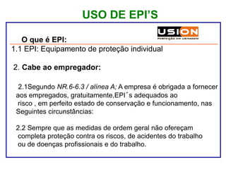 USO DE EPI’S
1. O que é EPI:
1.1 EPI: Equipamento de proteção individual
2. Cabe ao empregador:
2.1Segundo NR.6-6.3 / alínea A; A empresa é obrigada a fornecer
aos empregados, gratuitamente,EPI´s adequados ao
risco , em perfeito estado de conservação e funcionamento, nas
Seguintes circunstâncias:
2.2 Sempre que as medidas de ordem geral não ofereçam
completa proteção contra os riscos, de acidentes do trabalho
ou de doenças profissionais e do trabalho.
 