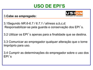USO DE EPI’S
3.Cabe ao empregado:
3.1Segundo NR.6-6.7 / 6.7.1 / alíneas a,b,c,d;
Responsabilizar-se pela guarda e conservação dos EPI´s.
3.2 Utilizar os EPI´s apenas para a finalidade que se destina.
3.3 Comunicar ao empregador qualquer alteração que o torne
Impróprio para uso.
3.4 Cumprir as determinações do empregador sobre o uso dos
EPI´s
 