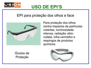 Para proteção dos olhos
contra impactos de partículas
volantes, luminosidade
intensa, radiação ultra-
violeta, infra-vermelho e
respingos de produtos
químicos.
Óculos de
Proteção
EPI para proteção dos olhos e face
USO DE EPI’S
 