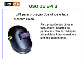 Para proteção dos olhos e
face contra impactos de
partículas volantes, radiação
ultra-violeta, infra-vermelho e
luminosidade intensa.
Máscara Solda
EPI para proteção dos olhos e face
USO DE EPI’S
 