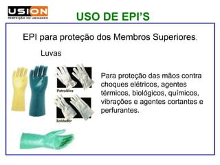 Para proteção das mãos contra
choques elétricos, agentes
térmicos, biológicos, químicos,
vibrações e agentes cortantes e
perfurantes.
Luvas
EPI para proteção dos Membros Superiores.
USO DE EPI’S
 