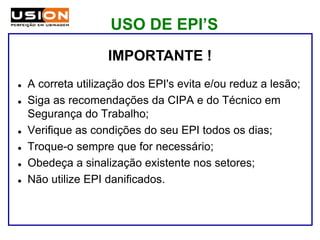 IMPORTANTE !
 A correta utilização dos EPI's evita e/ou reduz a lesão;
 Siga as recomendações da CIPA e do Técnico em
Segurança do Trabalho;
 Verifique as condições do seu EPI todos os dias;
 Troque-o sempre que for necessário;
 Obedeça a sinalização existente nos setores;
 Não utilize EPI danificados.
USO DE EPI’S
 