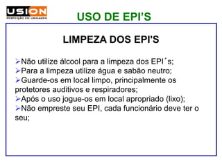 LIMPEZA DOS EPI'S
Não utilize álcool para a limpeza dos EPI´s;
Para a limpeza utilize água e sabão neutro;
Guarde-os em local limpo, principalmente os
protetores auditivos e respiradores;
Após o uso jogue-os em local apropriado (lixo);
Não empreste seu EPI, cada funcionário deve ter o
seu;
USO DE EPI’S
 