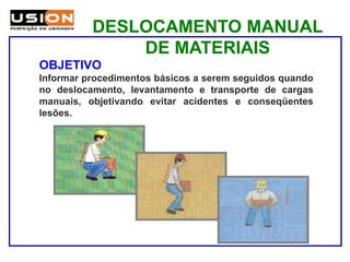 DESLOCAMENTO MANUAL
DE MATERIAIS
OBJETIVO
Informar procedimentos básicos a serem seguidos quando
no deslocamento, levantamento e transporte de cargas
manuais, objetivando evitar acidentes e conseqüentes
lesões.
 