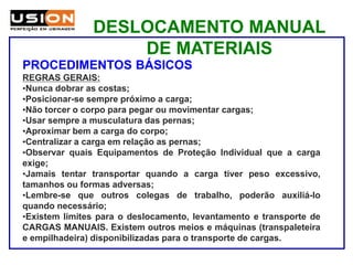 DESLOCAMENTO MANUAL
DE MATERIAIS
PROCEDIMENTOS BÁSICOS
REGRAS GERAIS:
•Nunca dobrar as costas;
•Posicionar-se sempre próximo a carga;
•Não torcer o corpo para pegar ou movimentar cargas;
•Usar sempre a musculatura das pernas;
•Aproximar bem a carga do corpo;
•Centralizar a carga em relação as pernas;
•Observar quais Equipamentos de Proteção Individual que a carga
exige;
•Jamais tentar transportar quando a carga tiver peso excessivo,
tamanhos ou formas adversas;
•Lembre-se que outros colegas de trabalho, poderão auxiliá-lo
quando necessário;
•Existem limites para o deslocamento, levantamento e transporte de
CARGAS MANUAIS. Existem outros meios e máquinas (transpaleteira
e empilhadeira) disponibilizadas para o transporte de cargas.
 