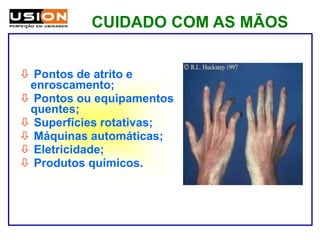 CUIDADO COM AS MÃOS
 Pontos de atrito e
enroscamento;
 Pontos ou equipamentos
quentes;
 Superfícies rotativas;
 Máquinas automáticas;
 Eletricidade;
 Produtos químicos.
 