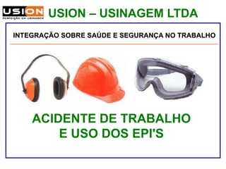 USION – USINAGEM LTDA
Palestra sobre Segurança e Saúde no Trabalho
ACIDENTE DE TRABALHO
E USO DOS EPI'S
Téc. Seg. do Trabalho: Fábio de Souza
INTEGRAÇÃO SOBRE SAÚDE E SEGURANÇA NO TRABALHO
 