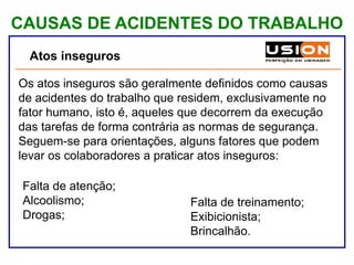 CAUSAS DE ACIDENTES DO TRABALHO
Atos inseguros
Os atos inseguros são geralmente definidos como causas
de acidentes do trabalho que residem, exclusivamente no
fator humano, isto é, aqueles que decorrem da execução
das tarefas de forma contrária as normas de segurança.
Seguem-se para orientações, alguns fatores que podem
levar os colaboradores a praticar atos inseguros:
•Falta de atenção;
•Alcoolismo;
•Drogas;
• Falta de treinamento;
• Exibicionista;
• Brincalhão.
 