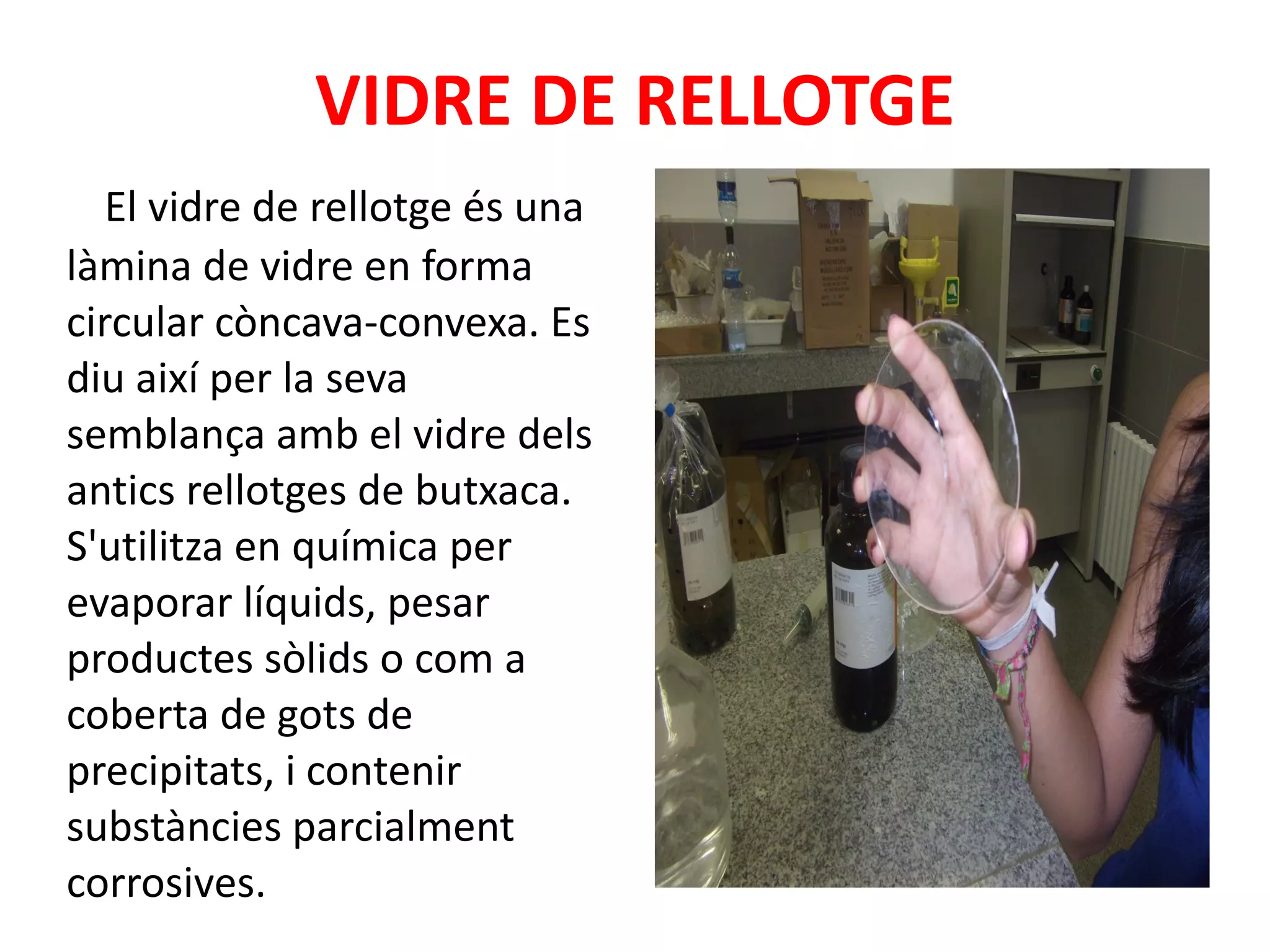VIDRE DE RELLOTGE El vidre de rellotge és una làmina de vidre en forma circular còncava-convexa. Es diu així per la seva semblança amb el vidre dels antics rellotges de butxaca. S'utilitza en química per evaporar líquids, pesar productes sòlids o com a coberta de gots de precipitats, i contenir substàncies parcialment corrosives. 