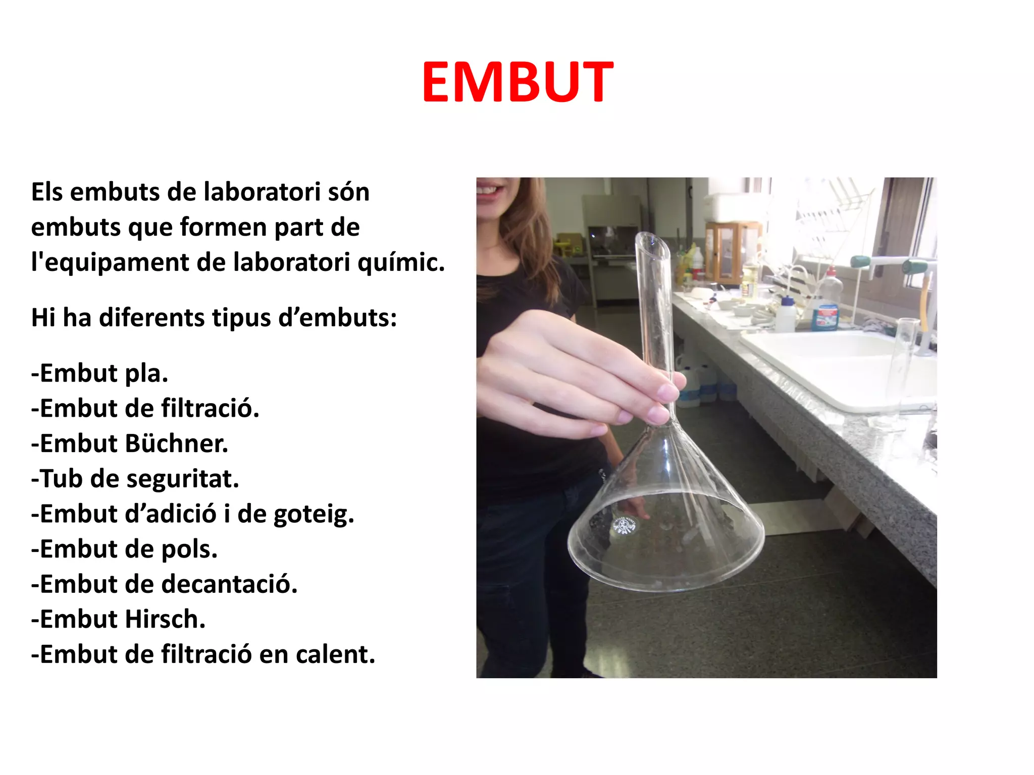 EMBUT Els embuts de laboratori són embuts que formen part de l'equipament de laboratori químic. Hi ha diferents tipus d’embuts: -Embut pla.  -Embut de filtració.  -Embut Büchner.  -Tub de seguritat.  -Embut d’adició i de goteig.  -Embut de pols.  -Embut de decantació.  -Embut Hirsch.  -Embut de filtració en calent. 