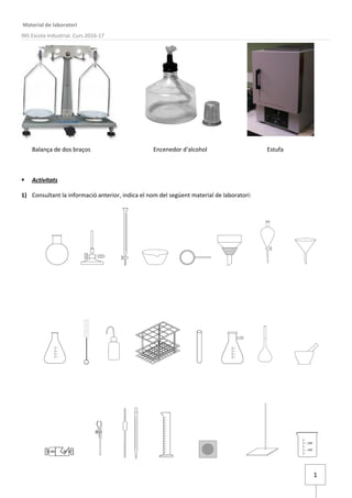 1
Material de laboratori
INS Escola Industrial. Curs 2016-17
Balança de dos braços Encenedor d'alcohol Estufa
 Activitats
1) Consultant la informació anterior, indica el nom del següent material de laboratori:
 