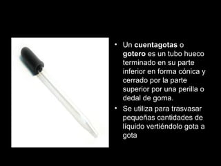 cuentagotas
• Un cuentagotas o
gotero es un tubo hueco
terminado en su parte
inferior en forma cónica y
cerrado por la parte
superior por una perilla o
dedal de goma.
• Se utiliza para trasvasar
pequeñas cantidades de
líquido vertiéndolo gota a
gota
 