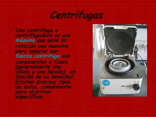 Centrífugas  Una centrífuga o centrifugadora es una  máquina  que pone en rotación una muestra para separar por  fuerza centrífuga  sus componentes o fases (generalmente una sólida y una líquida), en función de su densidad. Existen diversos tipos de estos, comúnmente para objetivos específicos. 